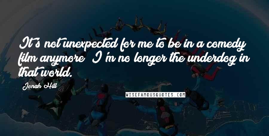 Jonah Hill Quotes: It's not unexpected for me to be in a comedy film anymore; I'm no longer the underdog in that world.