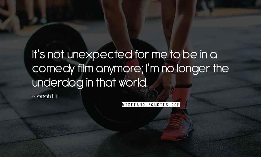 Jonah Hill Quotes: It's not unexpected for me to be in a comedy film anymore; I'm no longer the underdog in that world.