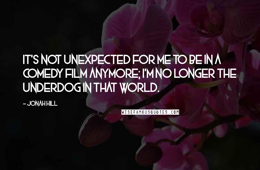 Jonah Hill Quotes: It's not unexpected for me to be in a comedy film anymore; I'm no longer the underdog in that world.