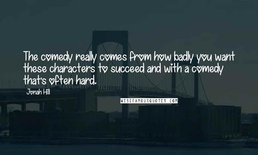Jonah Hill Quotes: The comedy really comes from how badly you want these characters to succeed and with a comedy that's often hard.