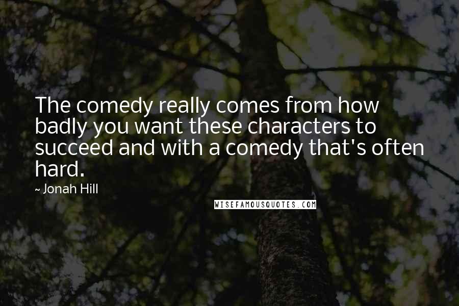 Jonah Hill Quotes: The comedy really comes from how badly you want these characters to succeed and with a comedy that's often hard.