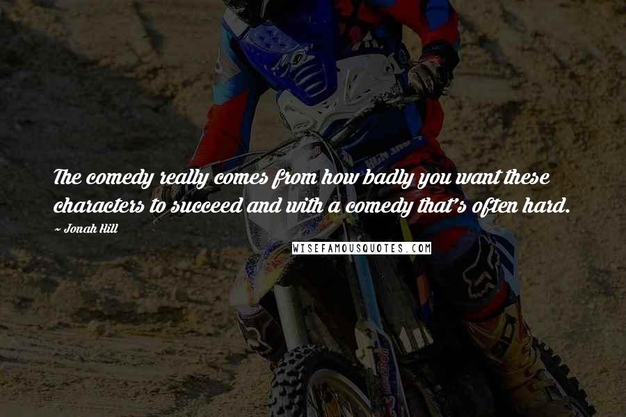 Jonah Hill Quotes: The comedy really comes from how badly you want these characters to succeed and with a comedy that's often hard.