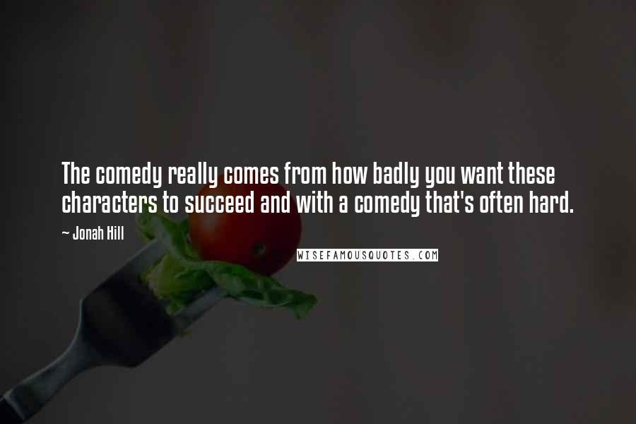 Jonah Hill Quotes: The comedy really comes from how badly you want these characters to succeed and with a comedy that's often hard.