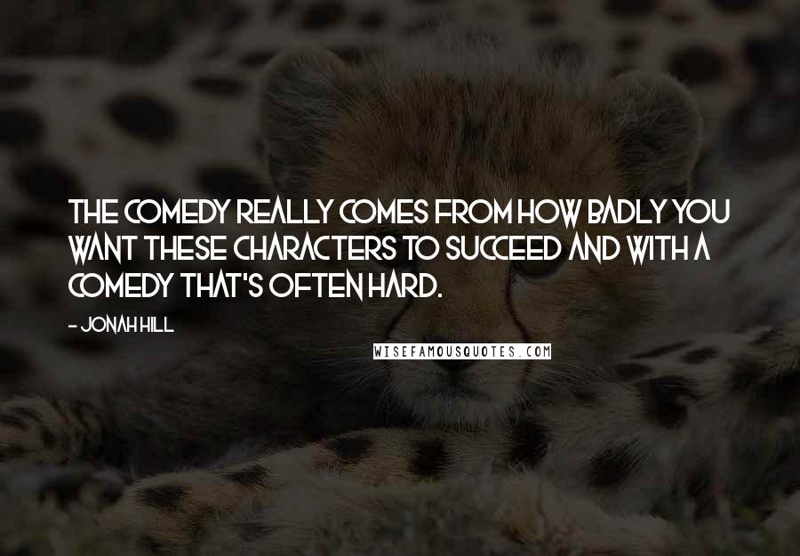 Jonah Hill Quotes: The comedy really comes from how badly you want these characters to succeed and with a comedy that's often hard.