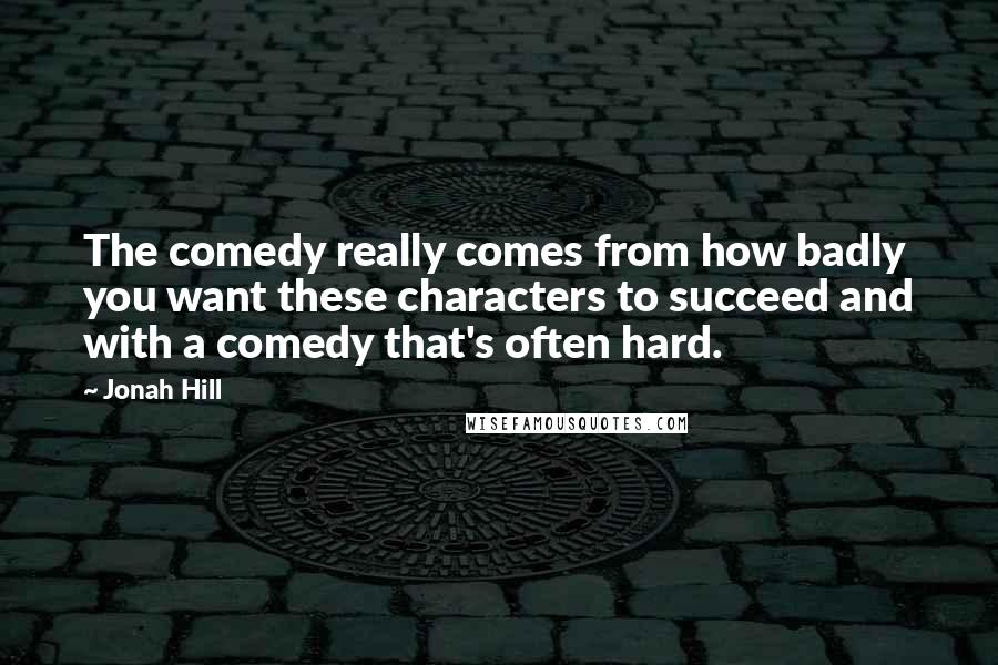 Jonah Hill Quotes: The comedy really comes from how badly you want these characters to succeed and with a comedy that's often hard.