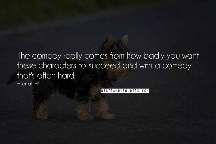 Jonah Hill Quotes: The comedy really comes from how badly you want these characters to succeed and with a comedy that's often hard.