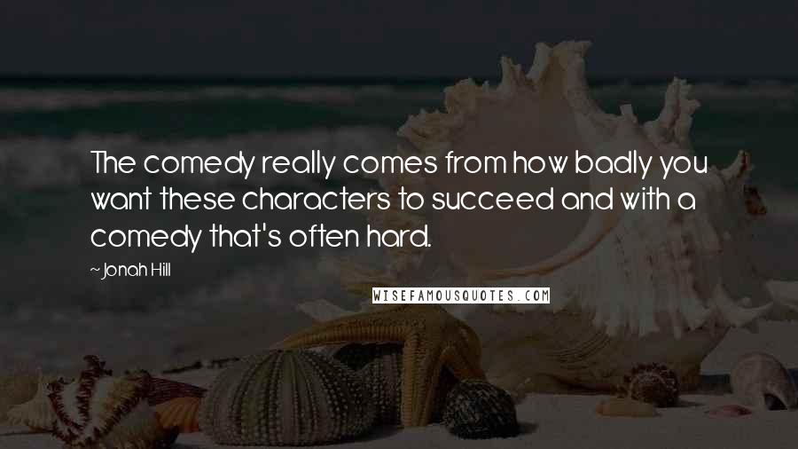 Jonah Hill Quotes: The comedy really comes from how badly you want these characters to succeed and with a comedy that's often hard.