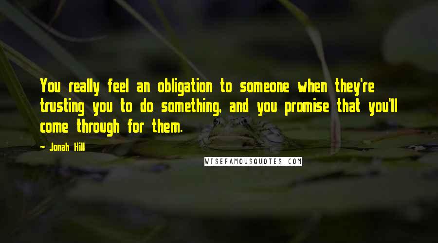 Jonah Hill Quotes: You really feel an obligation to someone when they're trusting you to do something, and you promise that you'll come through for them.