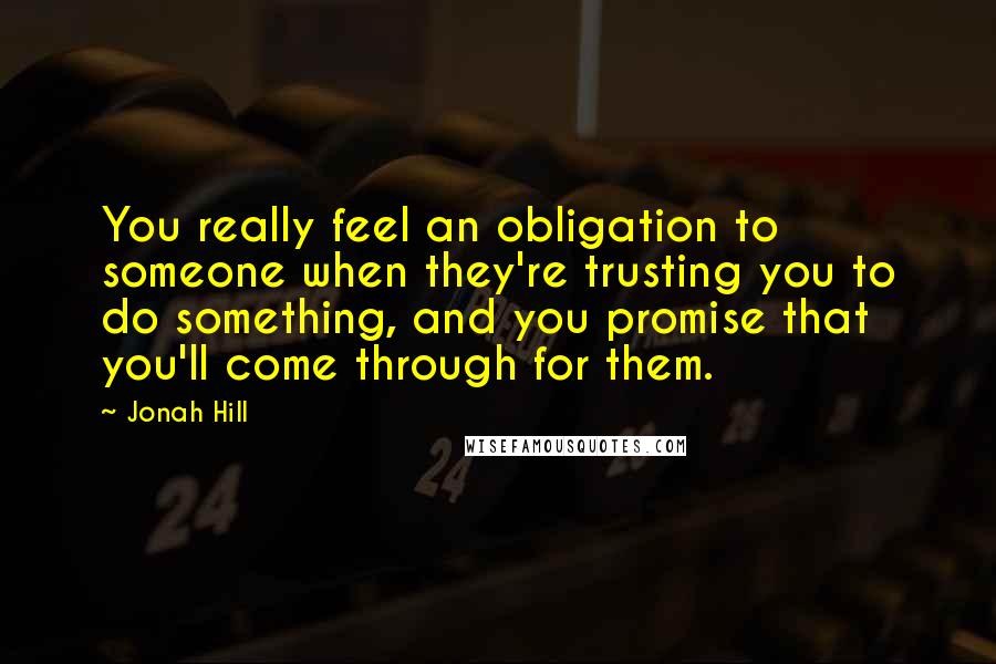 Jonah Hill Quotes: You really feel an obligation to someone when they're trusting you to do something, and you promise that you'll come through for them.