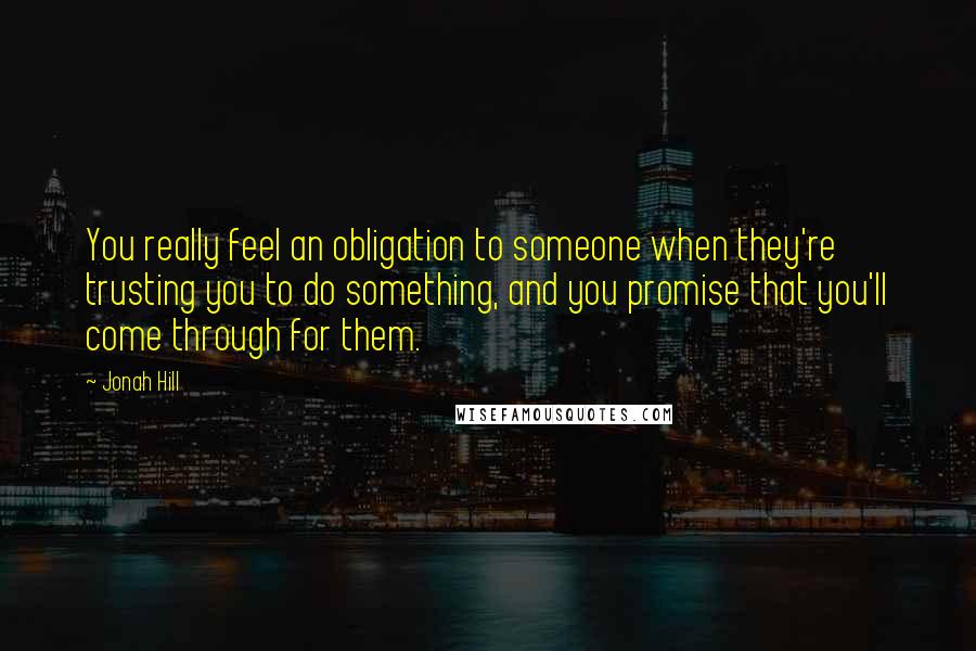 Jonah Hill Quotes: You really feel an obligation to someone when they're trusting you to do something, and you promise that you'll come through for them.