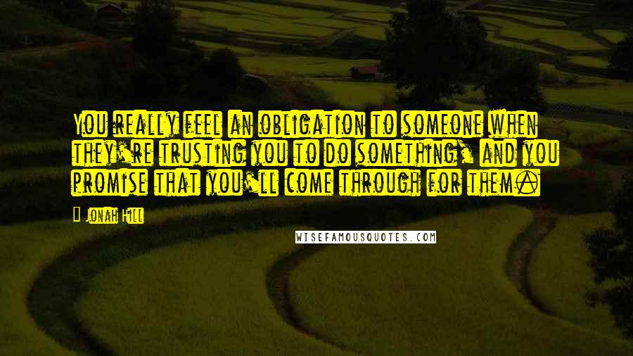 Jonah Hill Quotes: You really feel an obligation to someone when they're trusting you to do something, and you promise that you'll come through for them.