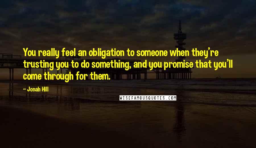 Jonah Hill Quotes: You really feel an obligation to someone when they're trusting you to do something, and you promise that you'll come through for them.