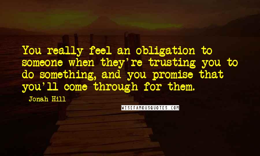 Jonah Hill Quotes: You really feel an obligation to someone when they're trusting you to do something, and you promise that you'll come through for them.