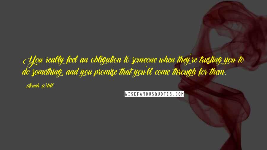 Jonah Hill Quotes: You really feel an obligation to someone when they're trusting you to do something, and you promise that you'll come through for them.