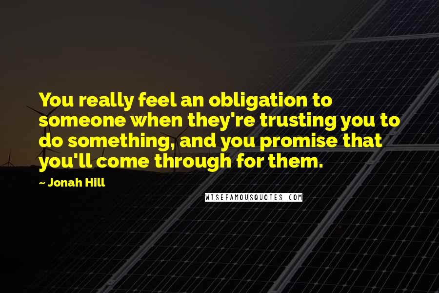 Jonah Hill Quotes: You really feel an obligation to someone when they're trusting you to do something, and you promise that you'll come through for them.