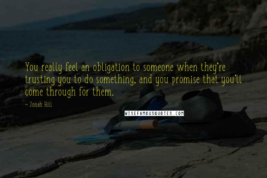 Jonah Hill Quotes: You really feel an obligation to someone when they're trusting you to do something, and you promise that you'll come through for them.