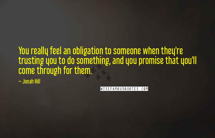 Jonah Hill Quotes: You really feel an obligation to someone when they're trusting you to do something, and you promise that you'll come through for them.