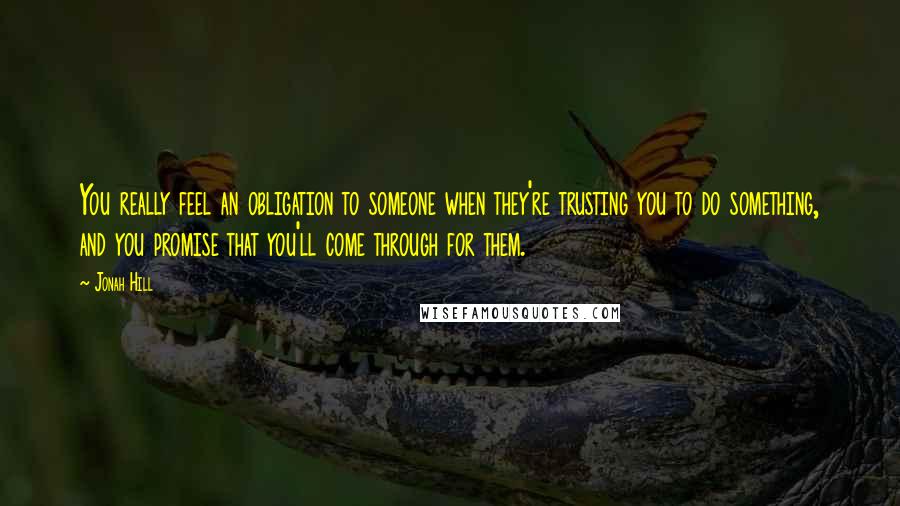 Jonah Hill Quotes: You really feel an obligation to someone when they're trusting you to do something, and you promise that you'll come through for them.