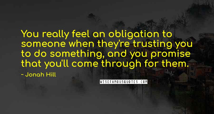 Jonah Hill Quotes: You really feel an obligation to someone when they're trusting you to do something, and you promise that you'll come through for them.