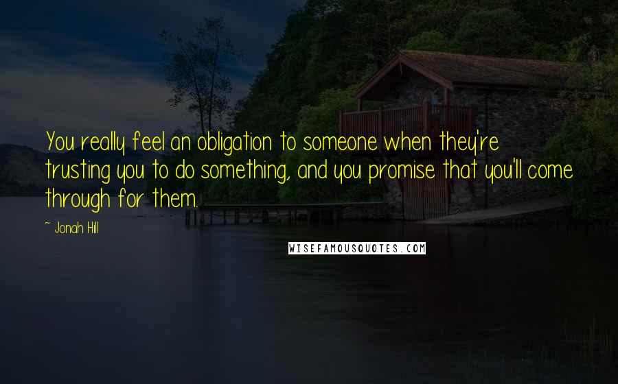 Jonah Hill Quotes: You really feel an obligation to someone when they're trusting you to do something, and you promise that you'll come through for them.