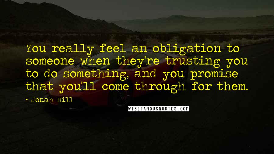 Jonah Hill Quotes: You really feel an obligation to someone when they're trusting you to do something, and you promise that you'll come through for them.