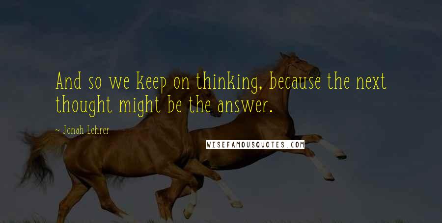 Jonah Lehrer Quotes: And so we keep on thinking, because the next thought might be the answer.