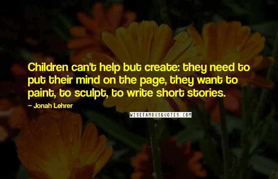 Jonah Lehrer Quotes: Children can't help but create: they need to put their mind on the page, they want to paint, to sculpt, to write short stories.