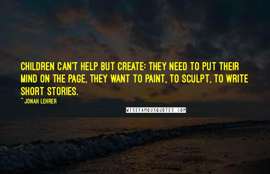 Jonah Lehrer Quotes: Children can't help but create: they need to put their mind on the page, they want to paint, to sculpt, to write short stories.