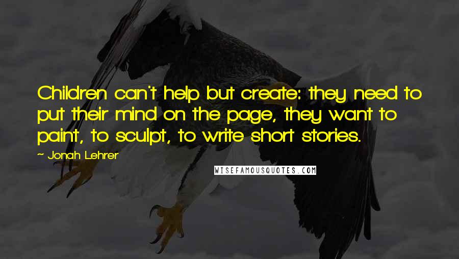 Jonah Lehrer Quotes: Children can't help but create: they need to put their mind on the page, they want to paint, to sculpt, to write short stories.