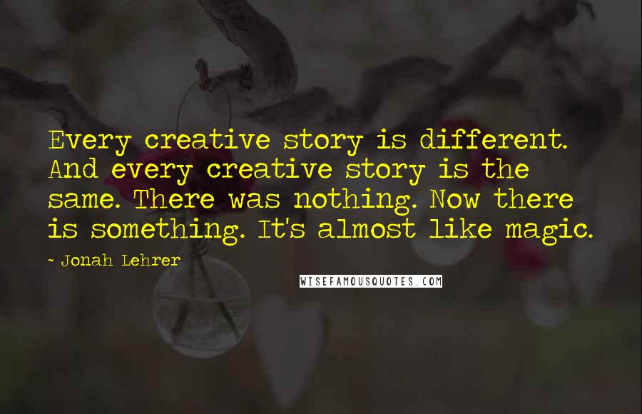 Jonah Lehrer Quotes: Every creative story is different. And every creative story is the same. There was nothing. Now there is something. It's almost like magic.