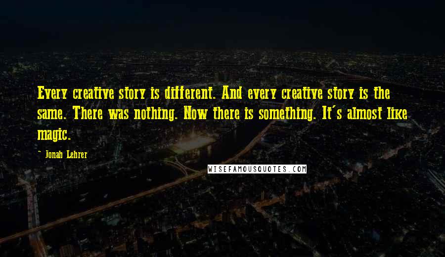 Jonah Lehrer Quotes: Every creative story is different. And every creative story is the same. There was nothing. Now there is something. It's almost like magic.