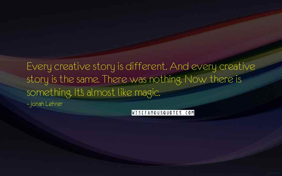 Jonah Lehrer Quotes: Every creative story is different. And every creative story is the same. There was nothing. Now there is something. It's almost like magic.