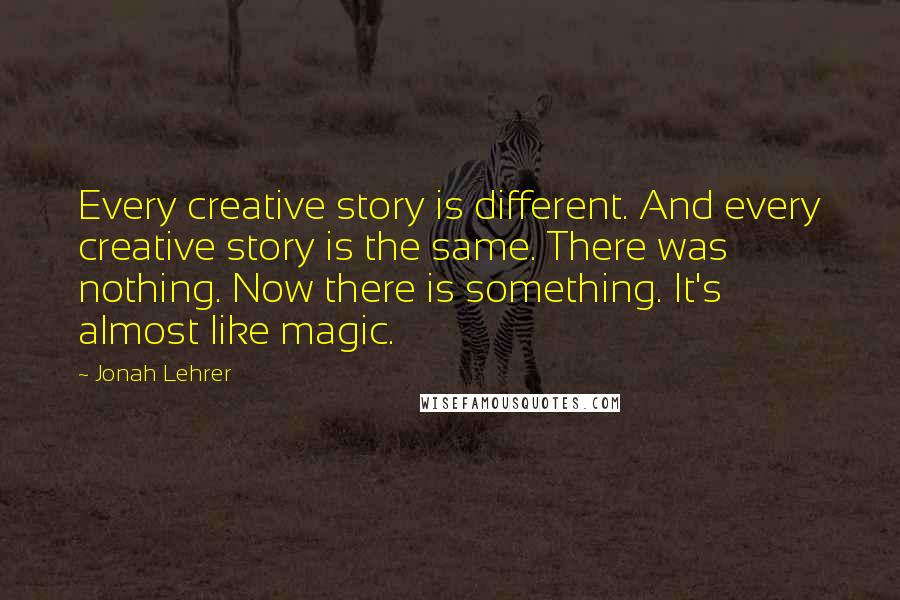 Jonah Lehrer Quotes: Every creative story is different. And every creative story is the same. There was nothing. Now there is something. It's almost like magic.