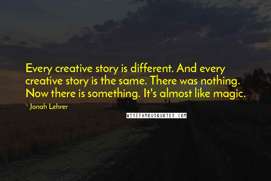 Jonah Lehrer Quotes: Every creative story is different. And every creative story is the same. There was nothing. Now there is something. It's almost like magic.