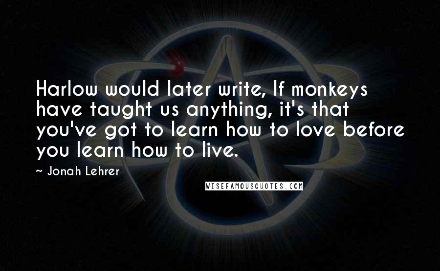 Jonah Lehrer Quotes: Harlow would later write, If monkeys have taught us anything, it's that you've got to learn how to love before you learn how to live.