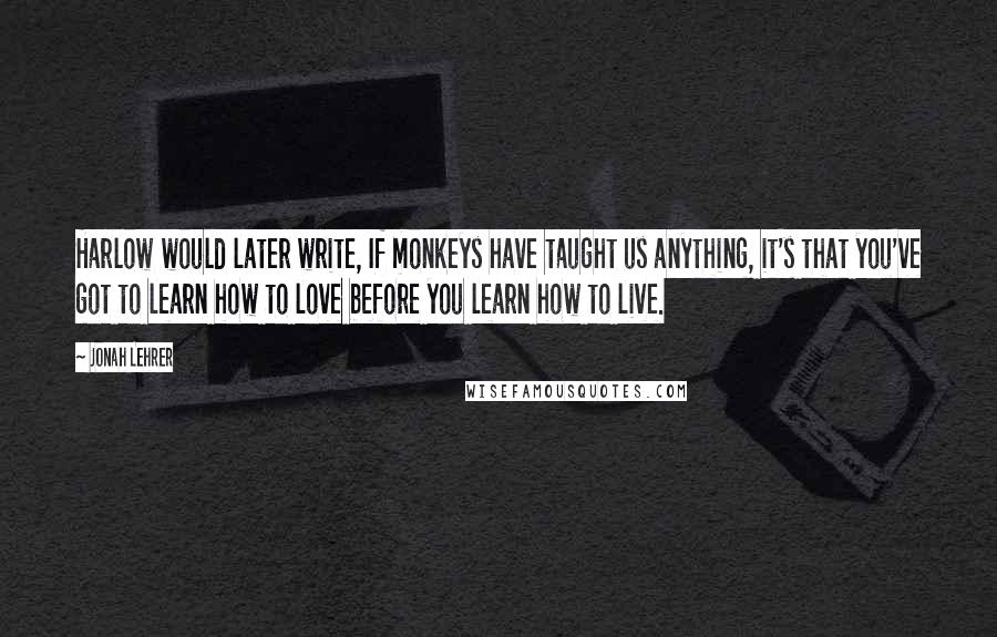Jonah Lehrer Quotes: Harlow would later write, If monkeys have taught us anything, it's that you've got to learn how to love before you learn how to live.