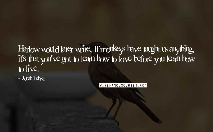 Jonah Lehrer Quotes: Harlow would later write, If monkeys have taught us anything, it's that you've got to learn how to love before you learn how to live.