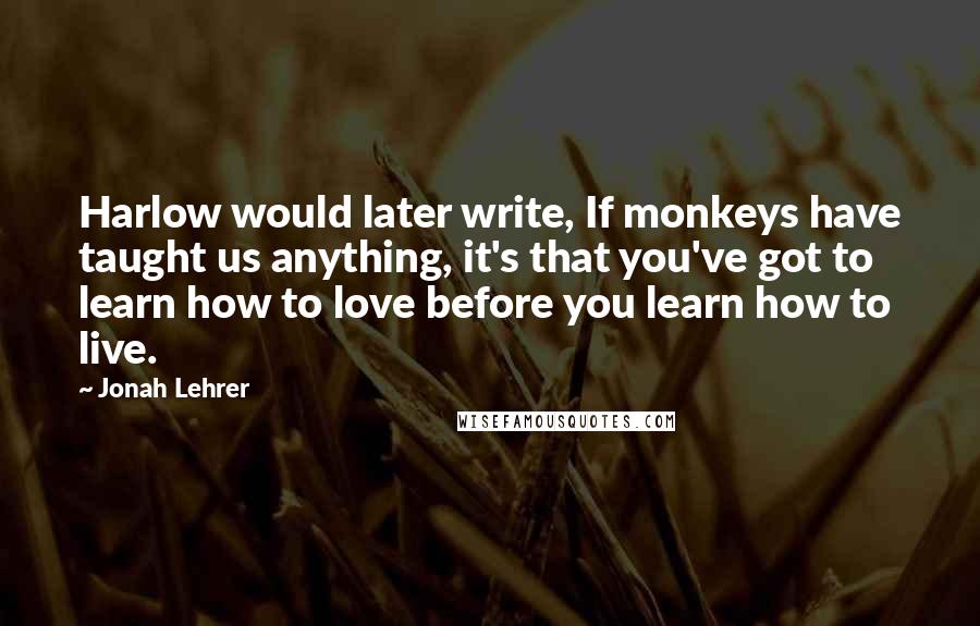 Jonah Lehrer Quotes: Harlow would later write, If monkeys have taught us anything, it's that you've got to learn how to love before you learn how to live.