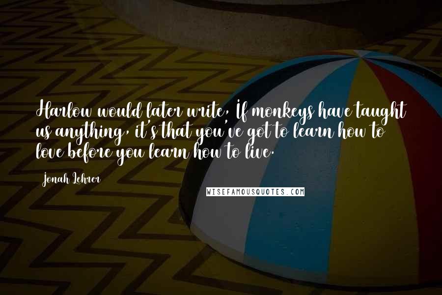 Jonah Lehrer Quotes: Harlow would later write, If monkeys have taught us anything, it's that you've got to learn how to love before you learn how to live.