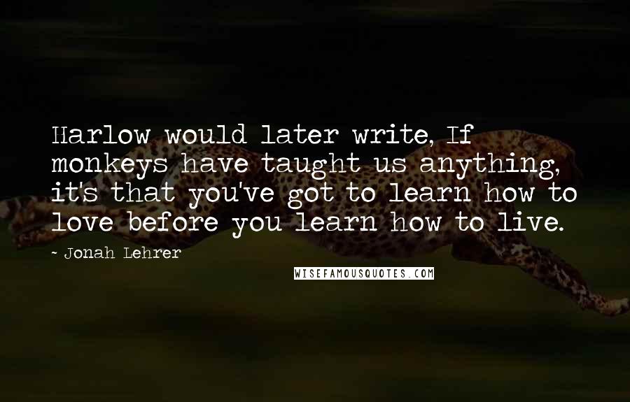 Jonah Lehrer Quotes: Harlow would later write, If monkeys have taught us anything, it's that you've got to learn how to love before you learn how to live.