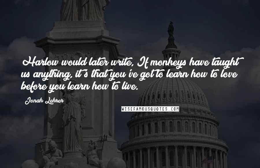 Jonah Lehrer Quotes: Harlow would later write, If monkeys have taught us anything, it's that you've got to learn how to love before you learn how to live.