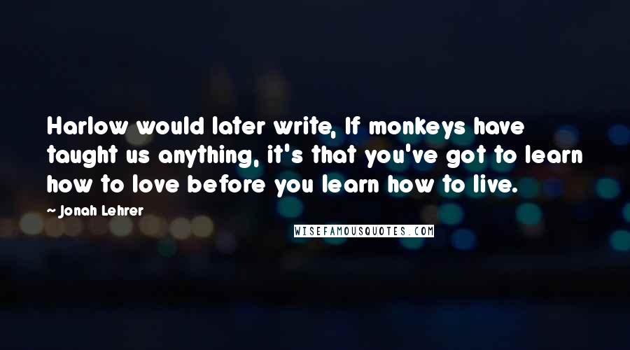 Jonah Lehrer Quotes: Harlow would later write, If monkeys have taught us anything, it's that you've got to learn how to love before you learn how to live.