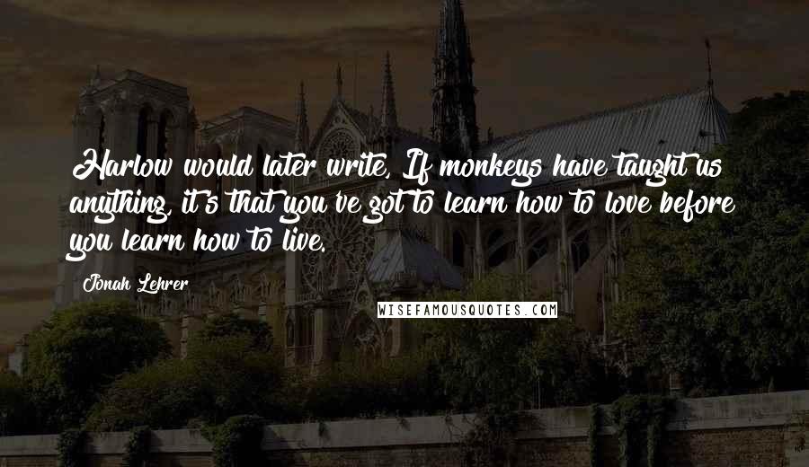 Jonah Lehrer Quotes: Harlow would later write, If monkeys have taught us anything, it's that you've got to learn how to love before you learn how to live.