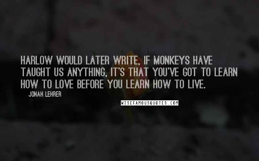 Jonah Lehrer Quotes: Harlow would later write, If monkeys have taught us anything, it's that you've got to learn how to love before you learn how to live.