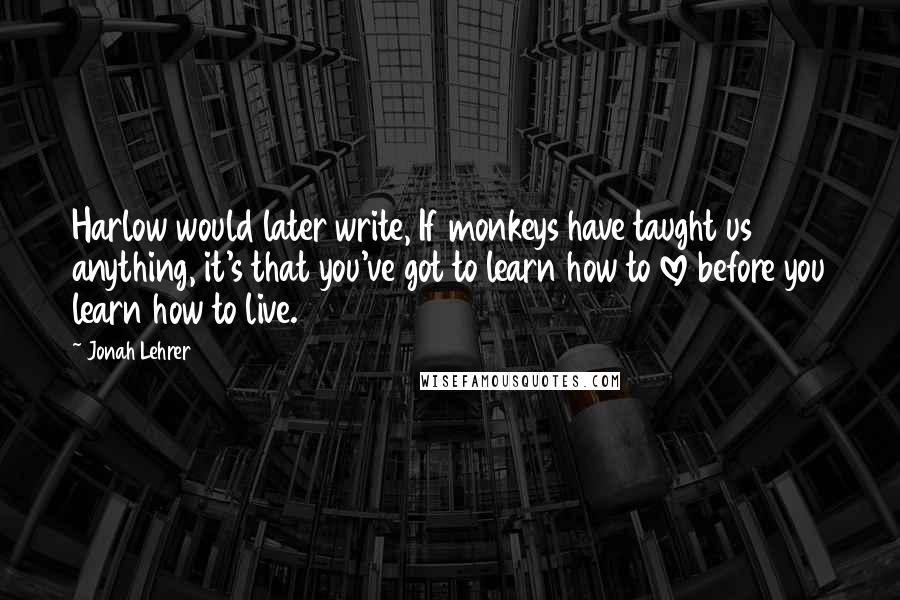 Jonah Lehrer Quotes: Harlow would later write, If monkeys have taught us anything, it's that you've got to learn how to love before you learn how to live.