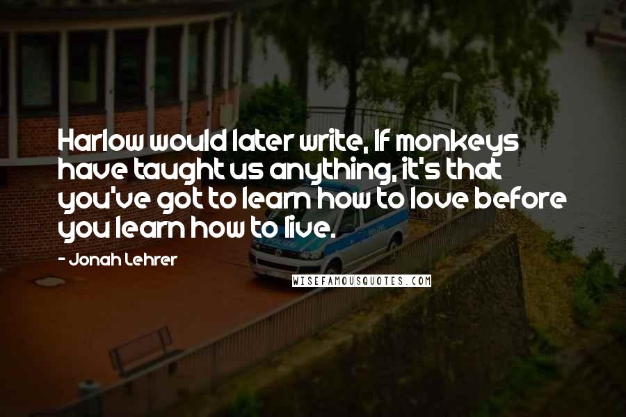 Jonah Lehrer Quotes: Harlow would later write, If monkeys have taught us anything, it's that you've got to learn how to love before you learn how to live.