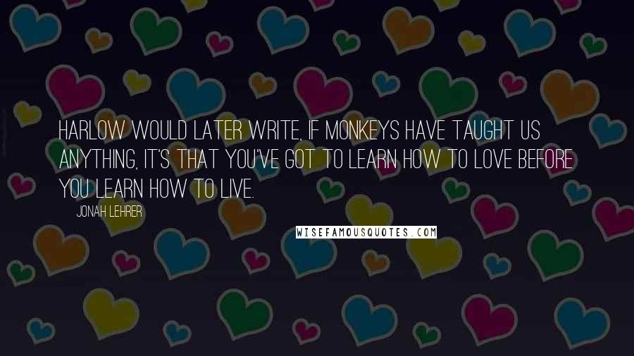 Jonah Lehrer Quotes: Harlow would later write, If monkeys have taught us anything, it's that you've got to learn how to love before you learn how to live.