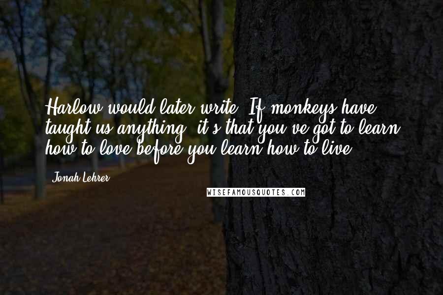 Jonah Lehrer Quotes: Harlow would later write, If monkeys have taught us anything, it's that you've got to learn how to love before you learn how to live.