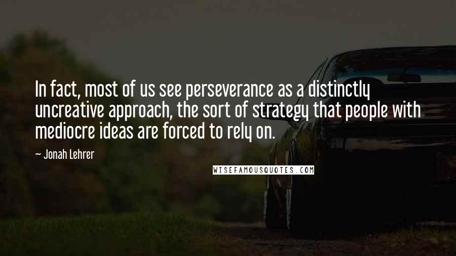 Jonah Lehrer Quotes: In fact, most of us see perseverance as a distinctly uncreative approach, the sort of strategy that people with mediocre ideas are forced to rely on.