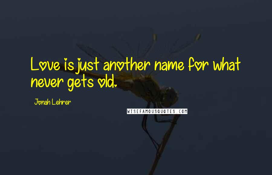 Jonah Lehrer Quotes: Love is just another name for what never gets old.